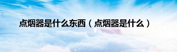 点烟器是什么东西（点烟器是什么）