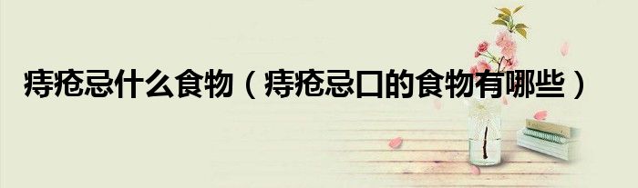 痔疮忌什么食物（痔疮忌口的食物有哪些）