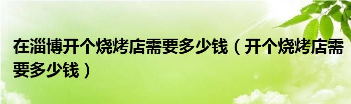 在淄博开个烧烤店需要多少钱（开个烧烤店需要多少钱）
