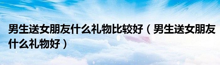 男生送女朋友什么礼物比较好（男生送女朋友什么礼物好）
